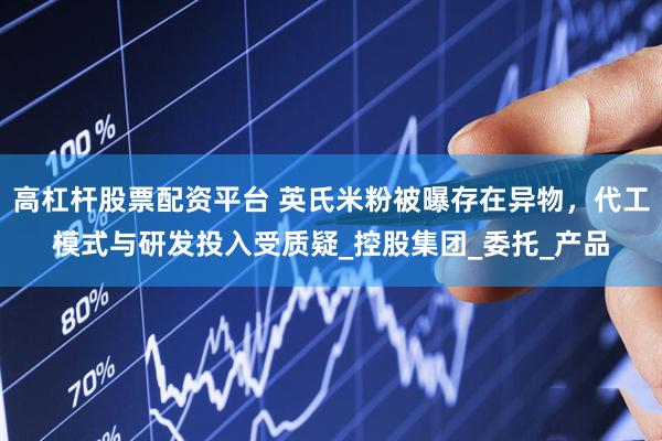 高杠杆股票配资平台 英氏米粉被曝存在异物，代工模式与研发投入受质疑_控股集团_委托_产品