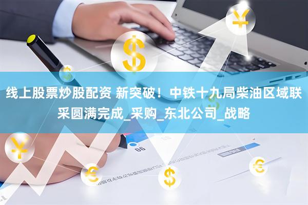 线上股票炒股配资 新突破！中铁十九局柴油区域联采圆满完成_采购_东北公司_战略