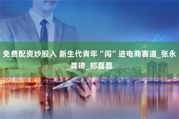 免费配资炒股入 新生代青年“闯”进电商赛道_张永_龚琦_郑磊磊