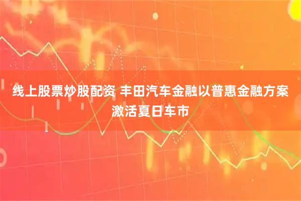 线上股票炒股配资 丰田汽车金融以普惠金融方案激活夏日车市