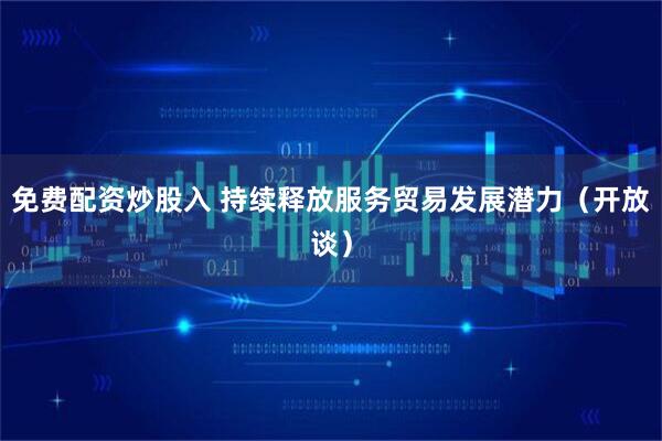 免费配资炒股入 持续释放服务贸易发展潜力（开放谈）