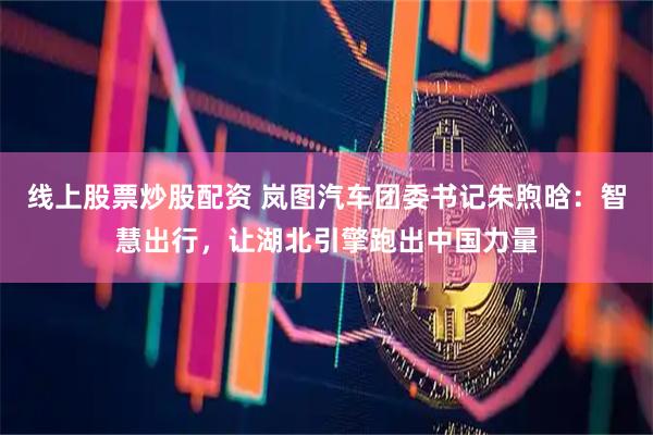 线上股票炒股配资 岚图汽车团委书记朱煦晗：智慧出行，让湖北引擎跑出中国力量