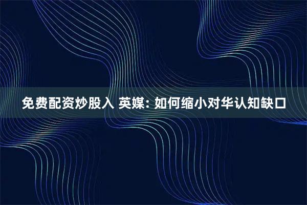免费配资炒股入 英媒: 如何缩小对华认知缺口