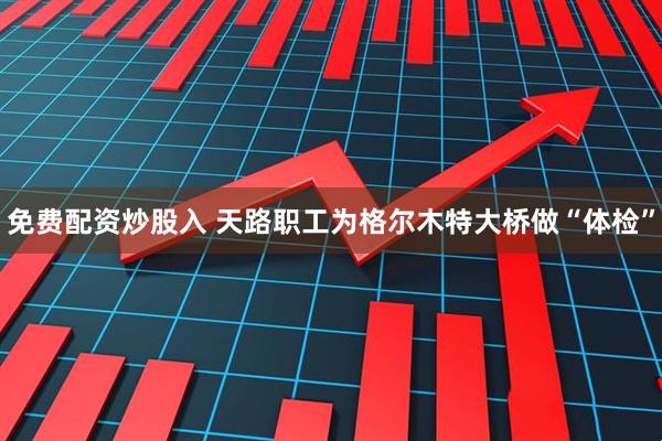 免费配资炒股入 天路职工为格尔木特大桥做“体检”