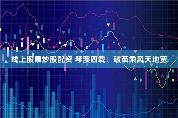 线上股票炒股配资 琴澳四载：破茧乘风天地宽