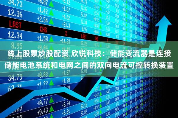 线上股票炒股配资 欣锐科技：储能变流器是连接储能电池系统和电网之间的双向电流可控转换装置