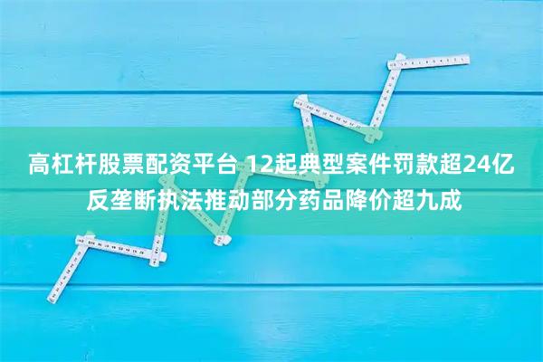 高杠杆股票配资平台 12起典型案件罚款超24亿 反垄断执法推动部分药品降价超九成