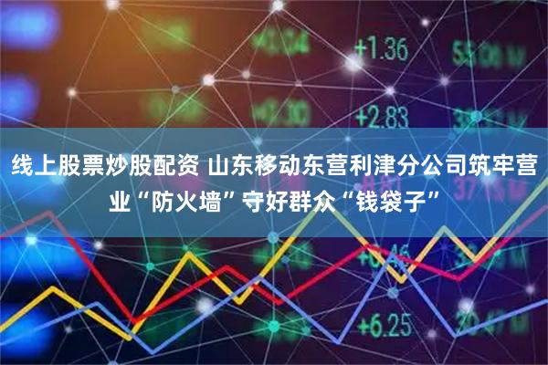 线上股票炒股配资 山东移动东营利津分公司筑牢营业“防火墙”守好群众“钱袋子”