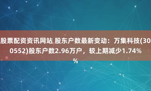 股票配资资讯网站 股东户数最新变动：万集科技(300552)股东户数2.96万户，较上期减少1.74%