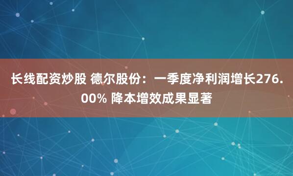 长线配资炒股 德尔股份：一季度净利润增长276.00% 降本增效成果显著