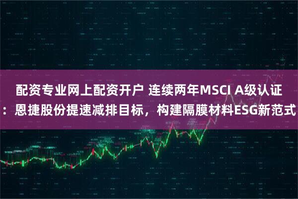 配资专业网上配资开户 连续两年MSCI A级认证：恩捷股份提速减排目标，构建隔膜材料ESG新范式