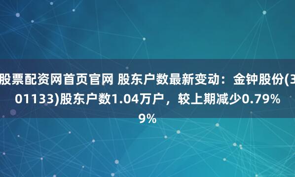 股票配资网首页官网 股东户数最新变动：金钟股份(301133)股东户数1.04万户，较上期减少0.79%