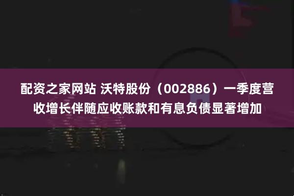配资之家网站 沃特股份（002886）一季度营收增长伴随应收账款和有息负债显著增加