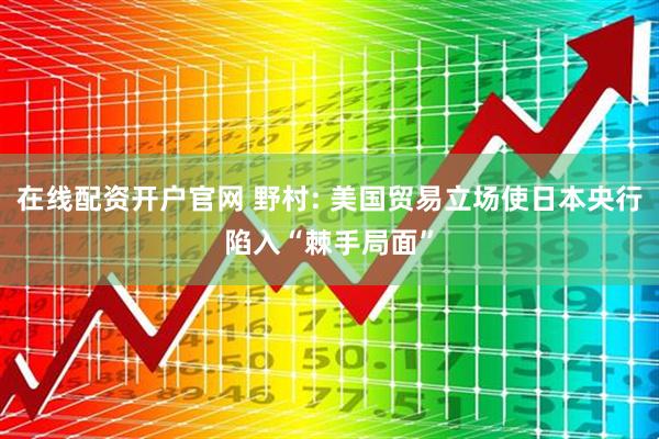 在线配资开户官网 野村: 美国贸易立场使日本央行陷入“棘手局面”