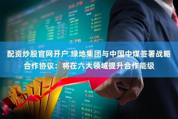 配资炒股官网开户 绿地集团与中国中煤签署战略合作协议：将在六大领域提升合作能级