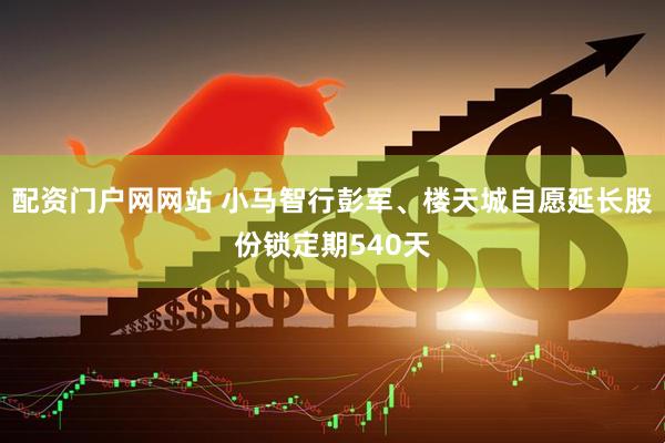 配资门户网网站 小马智行彭军、楼天城自愿延长股份锁定期540天