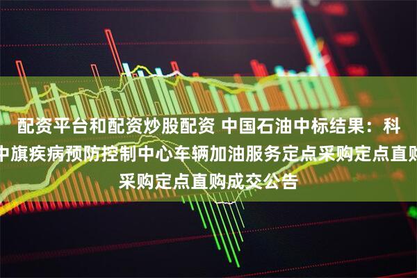 配资平台和配资炒股配资 中国石油中标结果：科尔沁右翼中旗疾病预防控制中心车辆加油服务定点采购定点直购成交公告