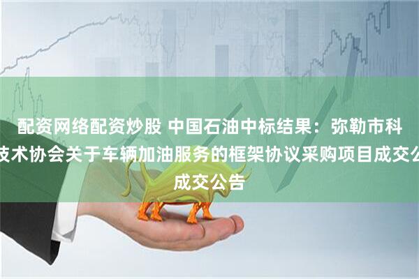 配资网络配资炒股 中国石油中标结果：弥勒市科学技术协会关于车辆加油服务的框架协议采购项目成交公告