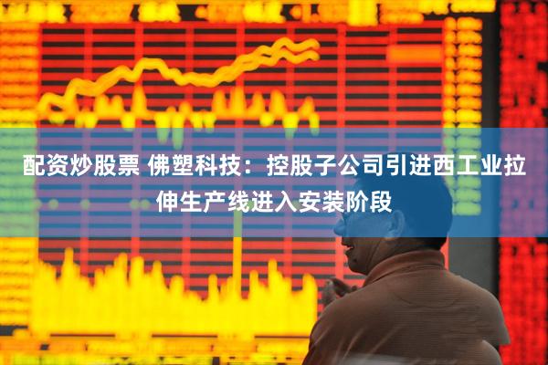 配资炒股票 佛塑科技：控股子公司引进西工业拉伸生产线进入安装阶段
