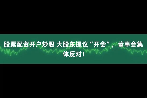 股票配资开户炒股 大股东提议“开会”，董事会集体反对！