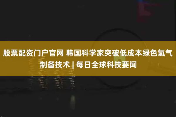 股票配资门户官网 韩国科学家突破低成本绿色氢气制备技术 | 每日全球科技要闻