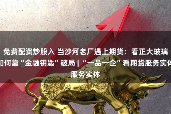 免费配资炒股入 当沙河老厂遇上期货：看正大玻璃如何靠“金融钥匙”破局 | “一品一企”看期货服务实体