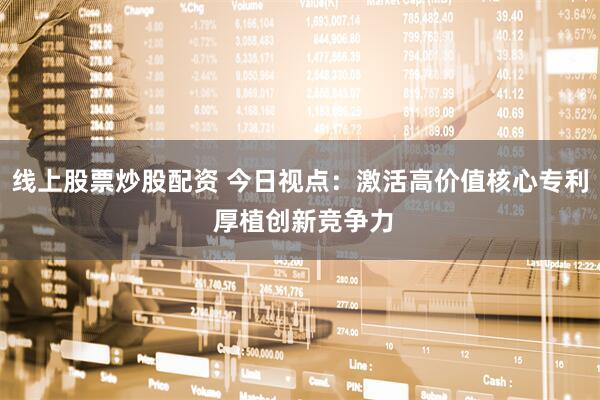线上股票炒股配资 今日视点：激活高价值核心专利 厚植创新竞争力