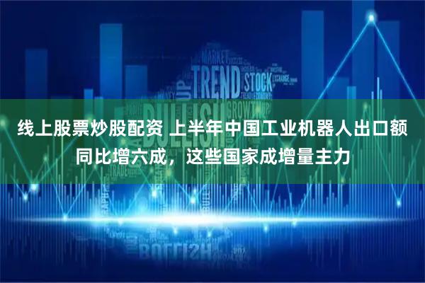 线上股票炒股配资 上半年中国工业机器人出口额同比增六成，这些国家成增量主力