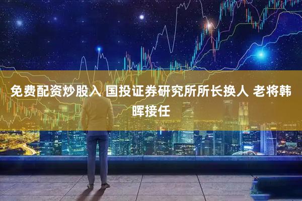 免费配资炒股入 国投证券研究所所长换人 老将韩晖接任