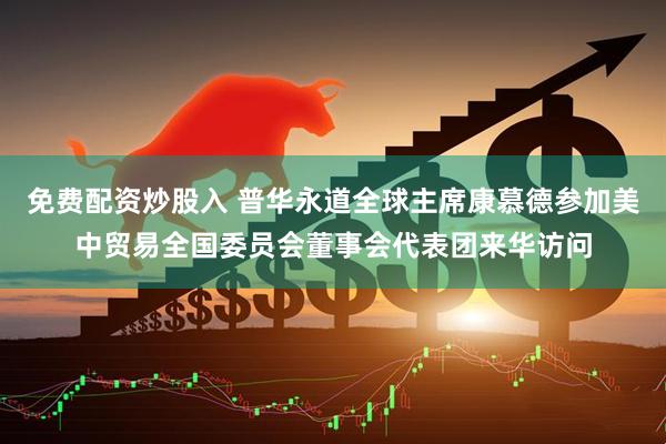 免费配资炒股入 普华永道全球主席康慕德参加美中贸易全国委员会董事会代表团来华访问