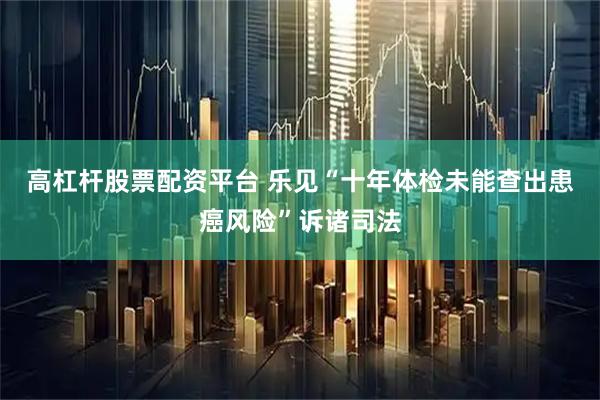 高杠杆股票配资平台 乐见“十年体检未能查出患癌风险”诉诸司法