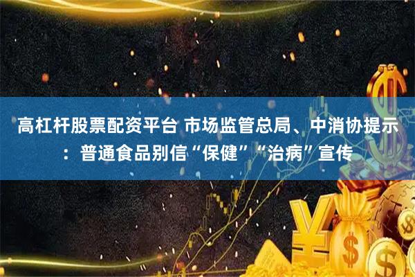 高杠杆股票配资平台 市场监管总局、中消协提示：普通食品别信“保健”“治病”宣传