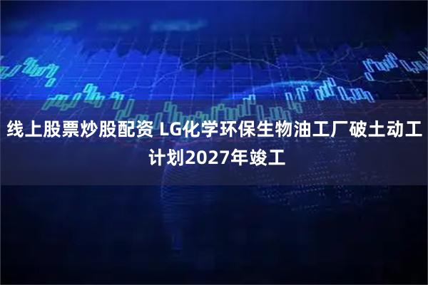 线上股票炒股配资 LG化学环保生物油工厂破土动工 计划2027年竣工
