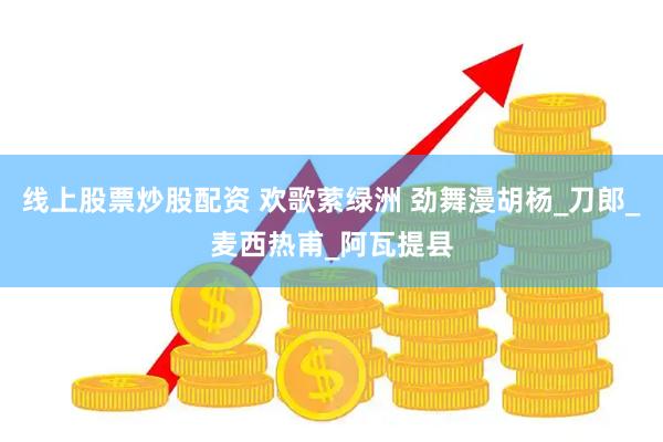 线上股票炒股配资 欢歌萦绿洲 劲舞漫胡杨_刀郎_麦西热甫_阿瓦提县