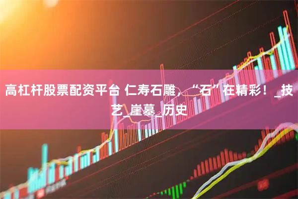高杠杆股票配资平台 仁寿石雕，“石”在精彩！_技艺_崖墓_历史