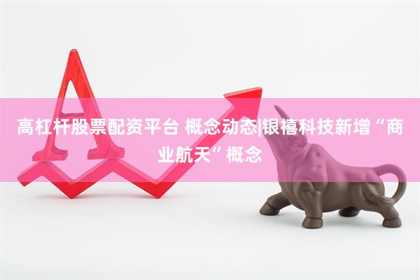 高杠杆股票配资平台 概念动态|银禧科技新增“商业航天”概念