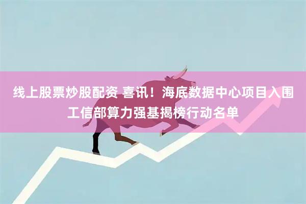 线上股票炒股配资 喜讯！海底数据中心项目入围工信部算力强基揭榜行动名单