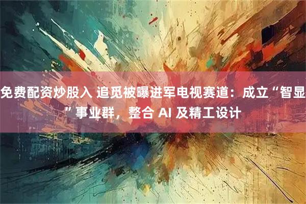 免费配资炒股入 追觅被曝进军电视赛道：成立“智显”事业群，整合 AI 及精工设计