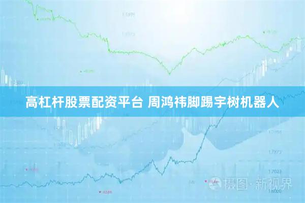 高杠杆股票配资平台 周鸿祎脚踢宇树机器人