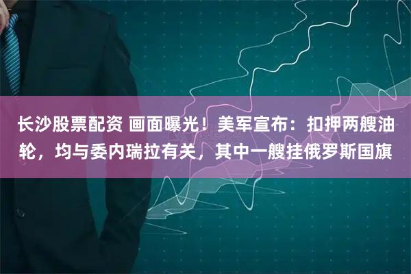 长沙股票配资 画面曝光！美军宣布：扣押两艘油轮，均与委内瑞拉有关，其中一艘挂俄罗斯国旗